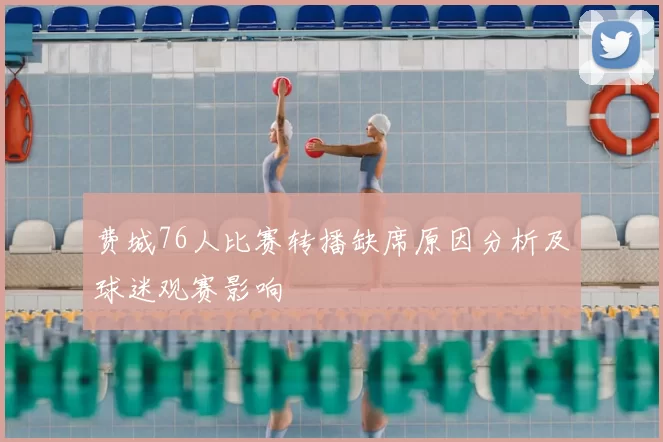 费城76人比赛转播缺席原因分析及球迷观赛影响