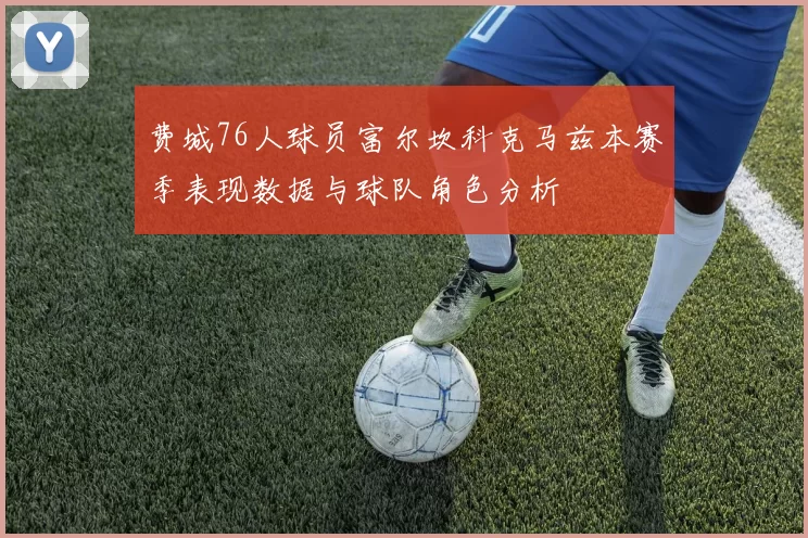 费城76人球员富尔坎科克马兹本赛季表现数据与球队角色分析