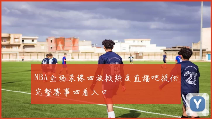 NBA全场录像回放掀热度直播吧提供完整赛事回看入口