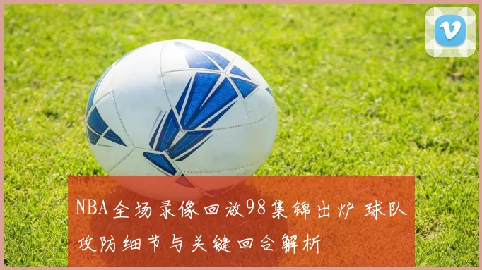 NBA全场录像回放98集锦出炉 球队攻防细节与关键回合解析