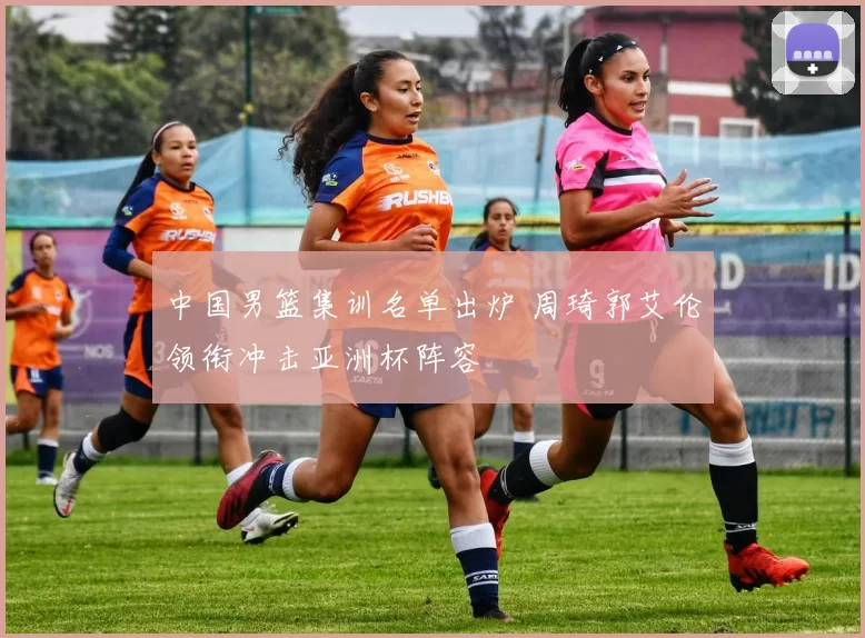 中国男篮集训名单出炉 周琦郭艾伦领衔冲击亚洲杯阵容