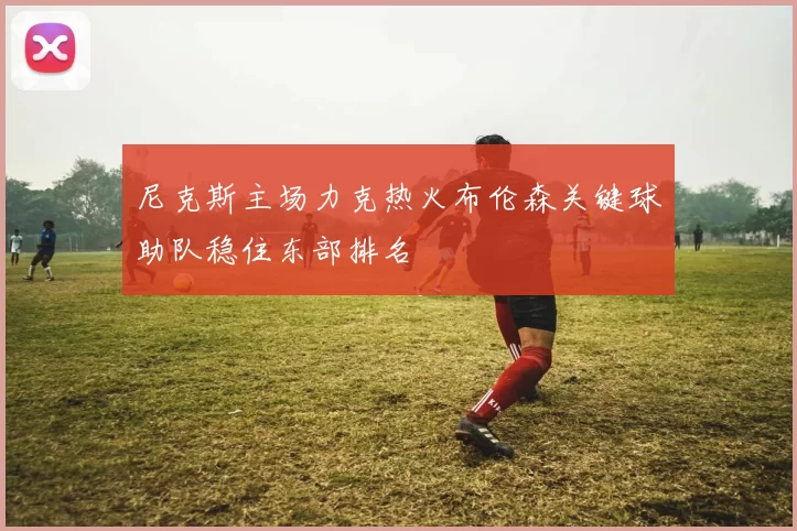 尼克斯主场力克热火布伦森关键球助队稳住东部排名